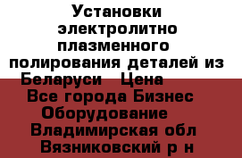 Установки электролитно-плазменного  полирования деталей из Беларуси › Цена ­ 100 - Все города Бизнес » Оборудование   . Владимирская обл.,Вязниковский р-н